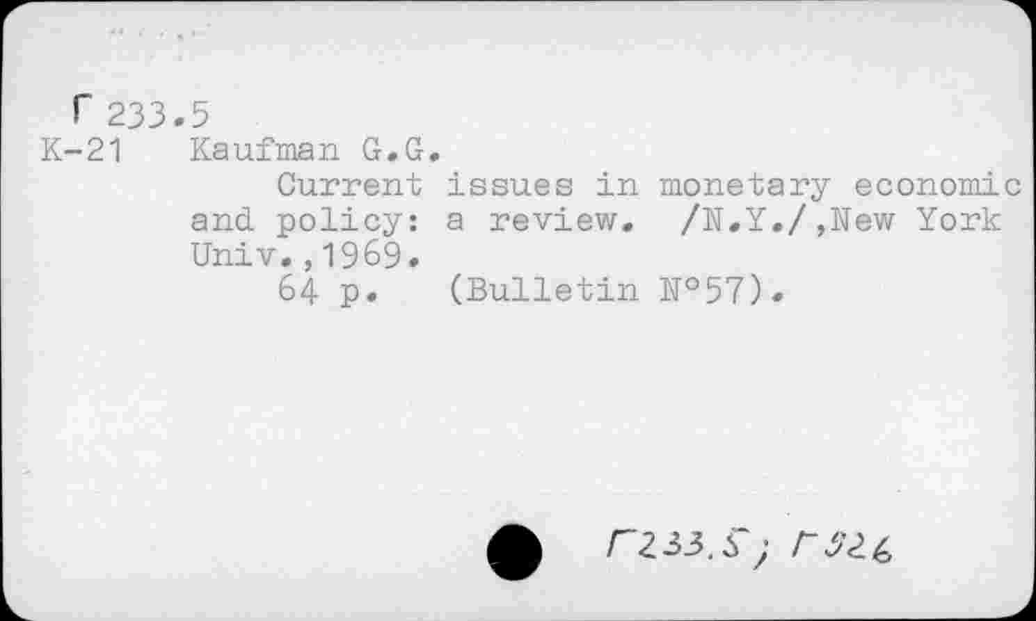 ﻿r 233.5
K-21 Kaufman G.G.
Current issues in monetary economic and policy: a review. /N.Y./,New York Univ.,1969.
64 p. (Bulletin №57).
£ rzaS) rszc